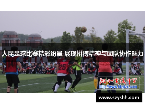 人民足球比赛精彩纷呈 展现拼搏精神与团队协作魅力