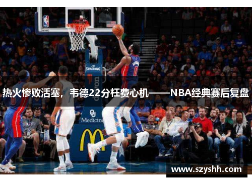 热火惨败活塞，韦德22分枉费心机——NBA经典赛后复盘